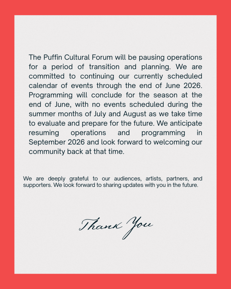 The Puffin Cultural Forum will be pausing operations for a period of transition and planning. We are committed to continuing our currently scheduled calendar of events through the end of June 2026. Programming will conclude for the season at the end of June, with no events scheduled during the summer months of July and August as we take time to evaluate and prepare for the future. We anticipate resuming operations and programming in September 2026 and look forward to welcoming our community back at that time. We are deeply grateful to our audiences, artists, partners, and supporters. We look forward to sharing updates with you in the future.