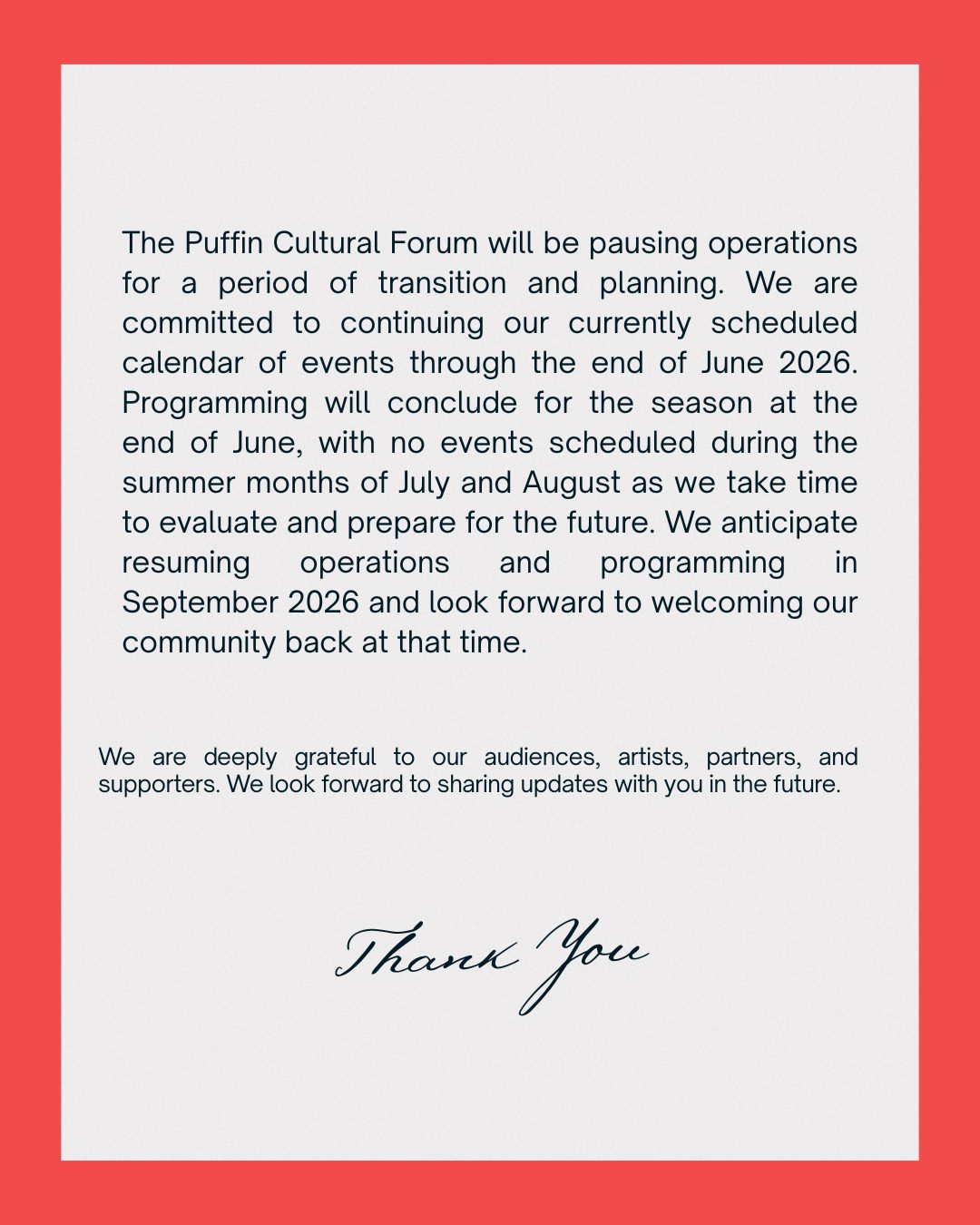 The Puffin Cultural Forum will be pausing operations for a period of transition and planning. We are committed to continuing our currently scheduled calendar of events through the end of June 2026. Programming will conclude for the season at the end of June, with no events scheduled during the summer months of July and August as we take time to evaluate and prepare for the future. We anticipate resuming operations and programming in September 2026 and look forward to welcoming our community back at that time. We are deeply grateful to our audiences, artists, partners, and supporters. We look forward to sharing updates with you in the future.
