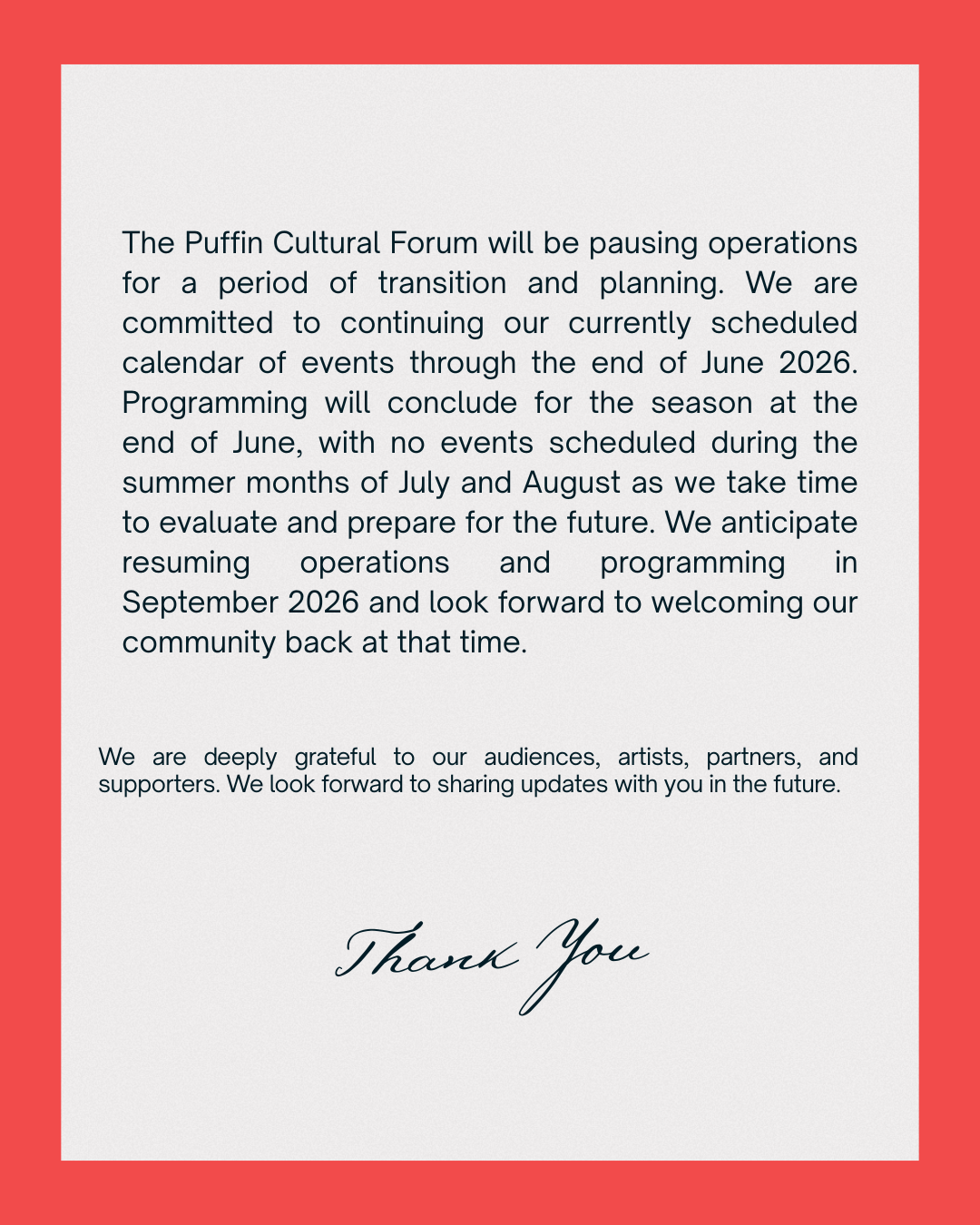 The Puffin Cultural Forum will be pausing operations for a period of transition and planning. We are committed to continuing our currently scheduled calendar of events through the end of June 2026. Programming will conclude for the season at the end of June, with no events scheduled during the summer months of July and August as we take time to evaluate and prepare for the future. We anticipate resuming operations and programming in September 2026 and look forward to welcoming our community back at that time. We are deeply grateful to our audiences, artists, partners, and supporters. We look forward to sharing updates with you in the future.